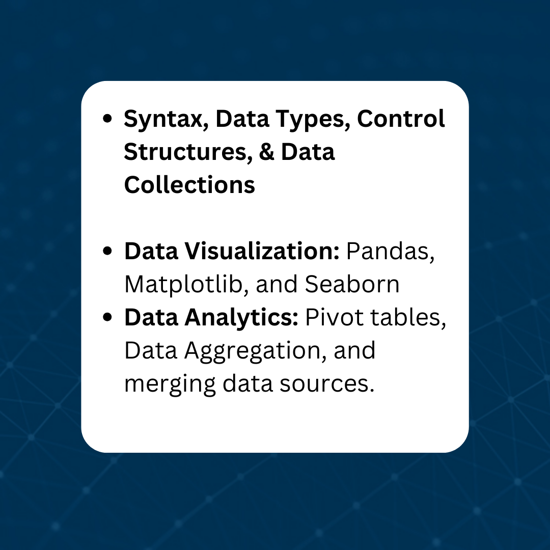 Syntax, Data Types, Control Structures, & Data Collections Data Visualization: Pandas, Matplotlib, and Seaborn Data Analytics: Pivot tables, Data Aggregation, and merging data sources